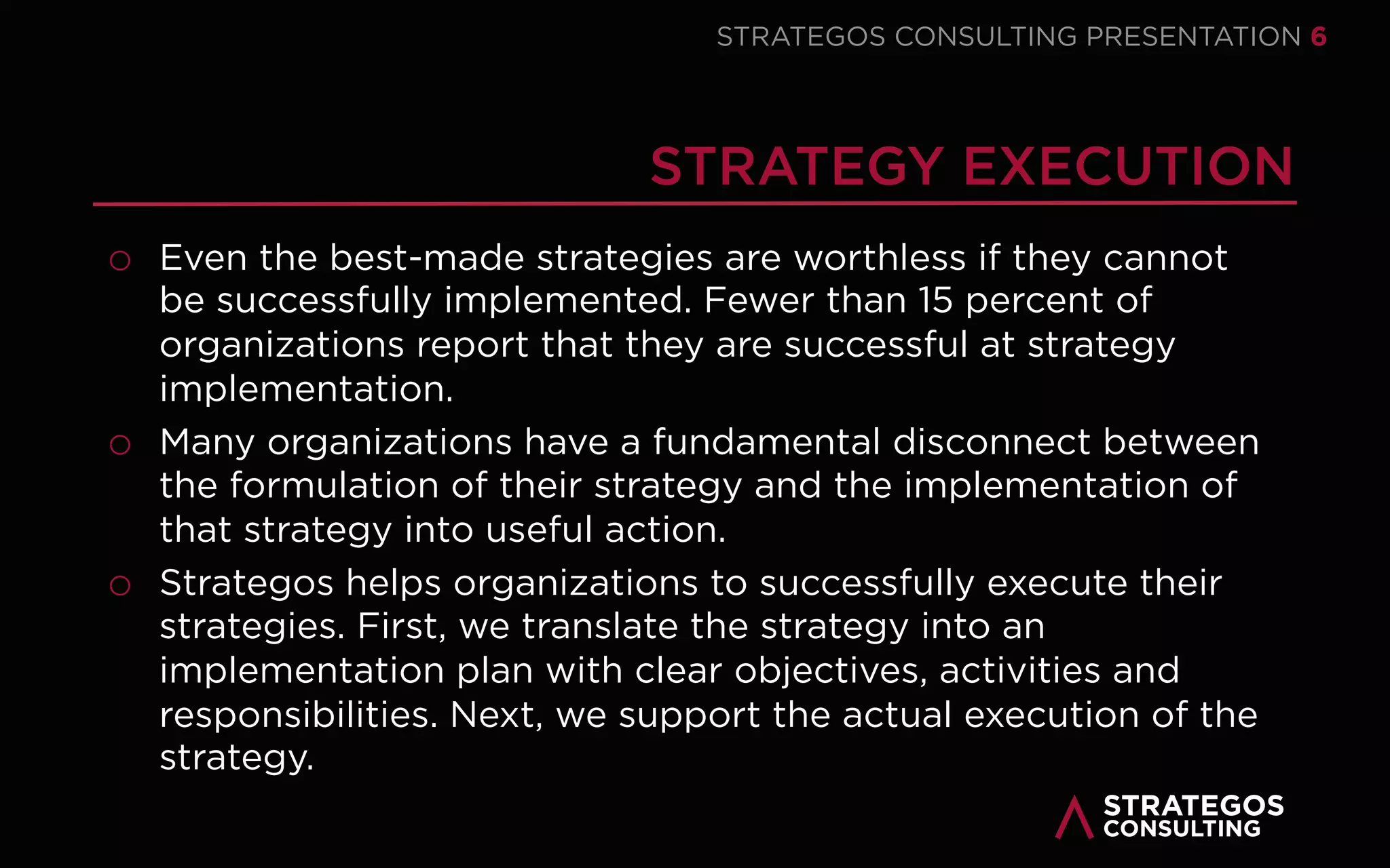STRATAEGOSCONSULTING 6
STRATEGY CONSULTING
STRATEGY EXECUTION IS CRUCIAL FOR EVERY ORGANIZATION
We help our clients develop innovative strategies that create sustainable value
for customers, employees and society.
o We conduct a fact-based strategic analysis of the external environment,
internal organization and performance of the current strategy.
We involve key employees, customers and stakeholders in the strategy
formation process
o Involving employees and stakeholders improves the quality of the strategy
and its execution and secure their commitment to the strategy.
We help our clients write a concise and easy to understand strategic plan with
concrete strategic initiatives.
o The strategic plan has clear strategic objectives and outlines how the
organization aims to achieve those objectives.
1
2
3
 
