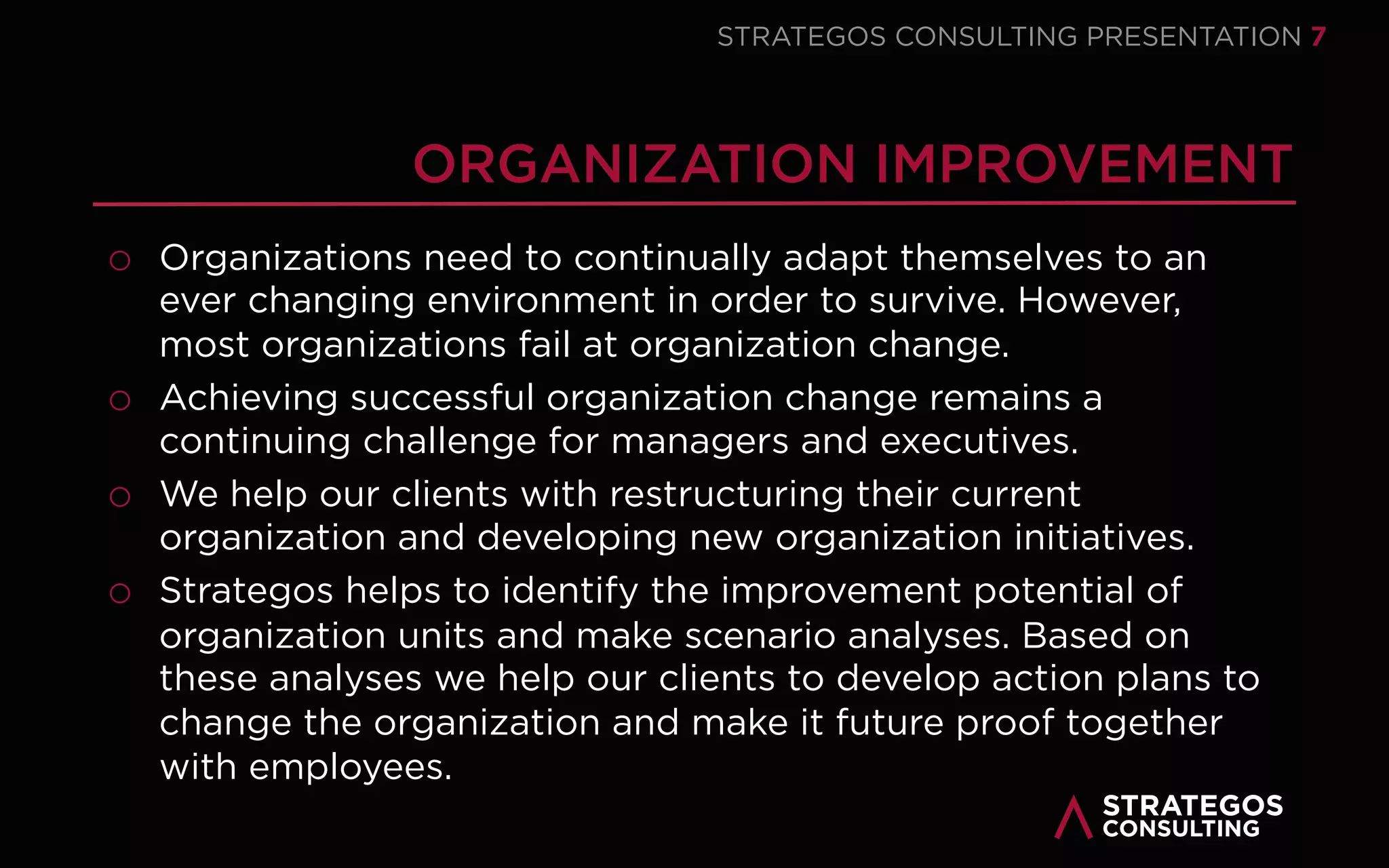 STRATAEGOSCONSULTING 7
STRATEGY CONSULTING | OUR APPROACH
THE SIX STEPS OF STRATEGY FORMATION
STRATEGY
1
ANALYZE THE
CURRENT
STRATEGY
2
MAKE AN
EXTERNAL
ANALYSIS
3
MAKE AN
INTERNAL
ANALYSIS
4
MAKE A
SWOT-
ANALYSIS
5
DEVELOP
STRATEGIC
OPTIONS
6
CHOOSE A
STRATEGY
06 Strategic Choice
Choose the strategy using
scenario’s in which external
developments are translated in
financial and organizational
consequences.
05 Strategic Options
Develop strategies that use the
internal strengths to play into
external opportunities and
mitigate weaknesses and threats.
04 SWOT-Analysis
Relate the strengths and
weakness of the internal
analysis to the threats and
opportunities of the external
analysis.
01
02
03
Strategy Analysis
Assess the performance of the
current strategy to decide
whether the strategy must be
adapted or a new strategy must
be developed.
External Analysis
Identify threats and opportunities
using a macroeconomic analysis,
an industry analysis and a
competitor analysis.
Internal Analysis
Identify strengths and
weaknesses of the structure,
culture processes, people and
performance of the
organization.
 
