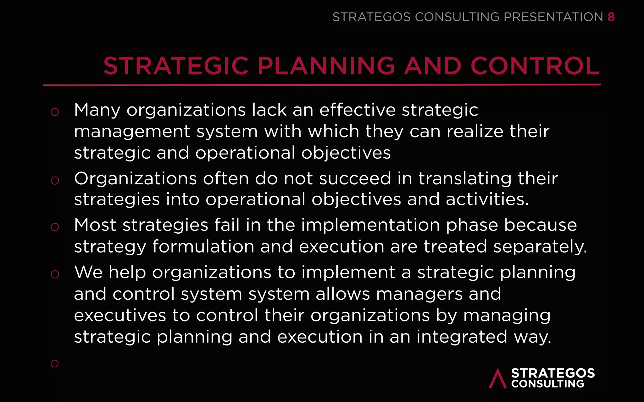 STRATAEGOSCONSULTING 8
STRATEGY EXECUTION
EVEN THE BEST STRATEGY IS USELESS WITHOUT EXECUTION
We help our clients successfully execute their strategy to achieve results and gain a
sustainable competitive advantage.
o Many organizations have a fundamental disconnect between the formulation of their
strategy and its execution into useful action.
We help our clients translate their strategy into an execution plan with clear objectives,
activities and responsibilities.
o Even the best strategy is worthless when managers cannot translate the strategy into
operational reality.
We support our clients in the actual execution of the strategy.
o We help our clients align their structure, change the culture, mobilize the employees
and build strategy management control systems.
Fewer than 15 percent of organizations are successful at strategy execution.
1
2
3
 