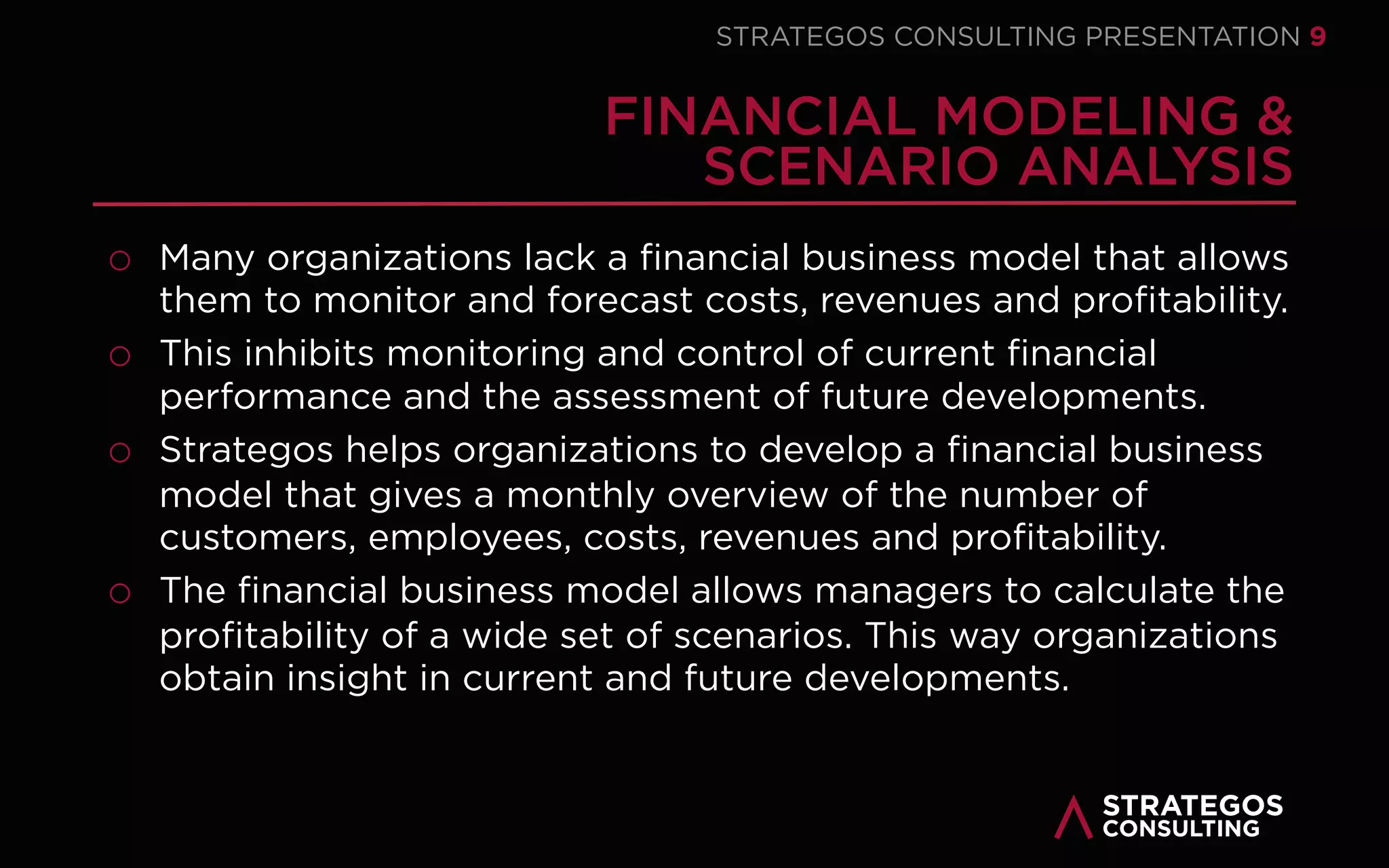 STRATAEGOSCONSULTING 9
STRATEGY EXECUTION | OUR MODEL
THE FIVE PILLARS OF STRATEGY EXECUTION
STRATEGY
EXECUTION
SYSTEM
1
STRATEGY
2
EXECUTION
3
PEOPLE
4
STRUCTURE
5
CULTURE
6
SYSTEMS
01
02
03
Develop the Strategy
Strategyexecutionstarts withdeveloping
a sound, clearand executablestrategy.
Noexecutioncansavea flawed strategy.
Execute the Strategy
After thestrategy is developed it must
beexecuted. Eventhebeststrategyis
useless without execution.This is
wheremoststrategies fail
Mobilize the People
Everyorganization, strategyand
executionis onlyas good as its people.
Peoplemakea strategya reality.
06 Build Control Systems
Build a planning and control systemthat
monitors and controls theexecution
and a reward systemthatmotivates and
rewards peopletoexecutethestrategy.
05 Change the Culture
Thecultureand corevalues of an
organization must support thestrategy.
Createa safeculturethat stimulates
cooperationand innovativebehavior.
04 Align the Structure
Thestructureof anorganization must
bealigned toits strategyDesigna clear
and decentralized structurethat
supports thestrategyand its execution..
 