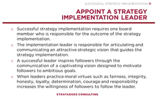 SUCCESSFUL STRATEGY IMPLEMENTATION | STRATAEGOS CONSULTING 11
STRATEGY IMPLEMENTATION PROCESS
AN INTEGRAL APPROACH TO STRATEGY, EXECUTION AND CONTROL
CONTENT
Strategic Vision
Strategic Plan
Implementation Plan
CONTEXT
Competent Management
Hire, Retain & Fire
Train and Develop
Employees
Align Structure and
Strategy
Change the Culture
Political Interests
Reward Performance
PROCESS
Leadership
Strategy Communication
People Skills
Empower Employees
Strategy Commitment
Monitor & Learn
Visible Results
Involve Employees and
Stakeholders
STRATEGY
IMPLEMENTATION
SUCCESS
 