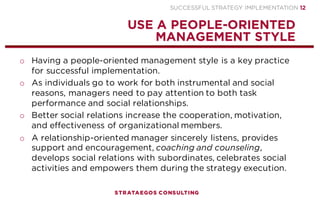 SUCCESSFUL STRATEGY IMPLEMENTATION | STRATAEGOS CONSULTING 12
APPOINT A STRATEGY IMPLEMENTATION LEADER
STRATEGY IMPLEMENTATION IS A KEY TASK OF EXECUTIVES AND ESPECIALLY THE CEO
o Appoint one board member – preferably the CEO – who is
responsible for the outcome of the strategy implementation.
o Strategy execution is a task that leaders cannot delegate.
o The implementation leader is responsible for articulating and
communicating an attractive strategic vision that guides the
execution.
o A successful leader inspires followers through the
communication of a captivating vision designed to motivate
followers to ambitious goals.
o Increase the willingness of employees to follow a leader by
practicing moral virtues such as fairness, integrity, honesty,
loyalty, determination, courage and responsibility.
STRATEGY
EXECUTION
PROCESS
1
 