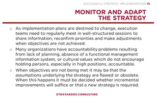SUCCESSFUL STRATEGY IMPLEMENTATION | STRATAEGOS CONSULTING 14
INVOLVE EMPLOYEES AND STAKEHOLDERS
INVOLVING EMPLOYEES AND STAKEHOLDERS CREATES COMMITMENT TO THE STRATEGY
o Participation allows management to tap into the specialized
knowledge of lower-level employees. This can improve the
strategy and its execution.
o A strategy formulated without much employee involvement is
more likely to have major flaws.
o Involving managers, employees, customers and external
stakeholders increases the communication, commitment and
execution of the strategy.
o A strategy that is developed and implemented without the
involvement of relevant employees is likely to be resisted during
implementation by the affected employees.
o When employees feel that they have significant input in the
strategy they tend to be very committed to that strategy.
STRATEGY
EXECUTION
PROCESS
3
 