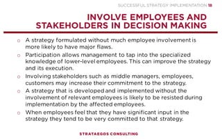 SUCCESSFUL STRATEGY IMPLEMENTATION | STRATAEGOS CONSULTING 18
MONITOR AND ADAPT THE STRATEGY
MONITOR AND ADAPT THE EXECUTION AS PLANS ARE DESTINED TO CHANGE
o As implementation plans are destined to change, execution teams
regularly share information, reconfirm priorities and make
adjustments when objectives are not achieved.
o Assign clear responsibilities and hold people accountable.
o Many organizations have accountability problems resulting from lack
of planning, absence of a functional management information
system, or cultural values which do not encourage holding persons,
especially in high positions, accountable.
o When objectives are not being met it may be that the assumptions
underlying the strategy are flawed or obsolete. When this happens it
must be decided whether incremental improvements will suffice or
that a new strategy is required.
STRATEGY
EXECUTION
PROCESS
7
 