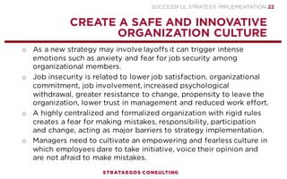 SUCCESSFUL STRATEGY IMPLEMENTATION | STRATAEGOS CONSULTING 22
HIRE, RETAIN AND FIRE EMPLOYEES
MAKE SURE THAT MANAGERS AND EMPLOYEES HAVE THE REQUIRED SKILLS
o Ensure managers and employees have sufficient skills to execute
the strategy through recruitment, promotion and demotion.
o Recruiting new employees and especially managers is often
required to achieve radical organizational change.
o Transfer, demote or lay off managers and employees who do not
have the required skills and attitudes to execute the strategy.
o Some employees may have to be removed to show that resistance
to change is not tolerated.
o Layoffs that are perceived as unfair by employees reduce the
motivation, commitment and performance of survivors.
STRATEGY
EXECUTION
CONTEXT
2
 