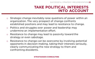 SUCCESSFUL STRATEGY IMPLEMENTATION | STRATAEGOS CONSULTING 25
CREATE A SAFE AND INNOVATIVE CULTURE
CULTIVATE A CULTURE IN WHICH EMPLOYEES DARE TO MAKE MISTAKES
o A new strategy involving layoffs triggers intense emotions such as
anxiety and fear for job security among organizational members.
o Job insecurity lowers job satisfaction, strategy commitment, job
involvement, trust in management and work effort and increases
psychological withdrawal, resistance to change and the propensity
to leave the organization
o Many organizations have a culture of fear in which employees are
afraid to lose their job or to be treated harshly by their superiors.
o Highly centralized and formalized structures with rigid rules create
a fear for making mistakes, responsibility, participation and change,
acting as major barriers to strategy implementation.
o Cultivate a fearless culture in which employees dare to take
initiative, voice their opinion and are not afraid to make mistakes.
STRATEGY
EXECUTION
CONTEXT
5
 