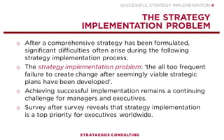 SUCCESSFUL STRATEGY IMPLEMENTATION | STRATAEGOS CONSULTING 4
1
2
3
4
After a comprehensive strategy has been formulated, significant
difficulties often arise during the following strategy
implementation process.
The strategy implementation problem: ‘the all too frequent failure
to create change after seemingly viable strategic plans have been
developed’.
Achieving successful implementation remains a continuing
challenge for managers and executives.
Survey after survey reveals that strategy implementation is a top
priority for executives worldwide.
THE STRATEGY IMPLEMENTATION PROBLEM
STRATEGY EXECUTION IMPLEMENTATION IS TOP PRIORITY FOR EXECUTIVES WORLDWIDE
 