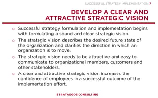 SUCCESSFUL STRATEGY IMPLEMENTATION | STRATAEGOS CONSULTING 7
STRATEGY IMPLEMENTATION CONTENT
AN INTEGRAL APPROACH TO STRATEGY, EXECUTION AND CONTROL
CONTENT
Strategic Vision
Strategic Plan
Implementation Plan
CONTEXT
Competent Management
Hire, Retain & Fire
Train and Develop
Employees
Align Structure and
Strategy
Change the Culture
Political Interests
Reward Performance
PROCESS
Leadership
Strategy Communication
People Skills
Empower Employees
Strategy Commitment
Monitor & Control
Visible Results
Involve Employees and
Stakeholders
STRATEGY
IMPLEMENTATION
SUCCESS
 