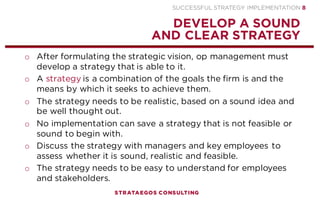 SUCCESSFUL STRATEGY IMPLEMENTATION | STRATAEGOS CONSULTING 8
DEVELOP A CLEAR AND ATTRACTIVE VISION
A CLEAR AND ATTRACTIVE VISION CREATES EMPLOYEE COMMITMENT TO THE STRATEGY
o Successful strategy formulation and implementation begins with
developing a sound and clear strategic vision.
o The strategic vision describes the desired future state of the
organization and clarifies the direction in which an organization is
to move.
o The strategic vision needs to be attractive and easy to
communicate to organizational members, customers and other
stakeholders.
o A clear and attractive strategic vision increases the confidence of
employees in a successful outcome of the implementation effort.
STRATEGY
EXECUTION
CONTENT
1
 