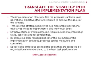 SUCCESSFUL STRATEGY IMPLEMENTATION | STRATAEGOS CONSULTING 9
STRATEGY
EXECUTION
CONTENT
DEVELOP A SOUND AND CLEAR STRATEGY
NO STRATEGY IMPLEMENTATION CAN SAVE A STRATEGY THAT NOT SOUND TO BEGIN WITH
o After formulating the strategic vision, top management must
develop a strategy that is able to achieve it.
o A strategy is a combination of the goals the organization is
striving for and the means by which it seeks to achieve them
(Porter, 1980).
o The strategy needs to be realistic, based on a sound idea and be
well thought out.
o No implementation can save a strategy that is not feasible or
sound to begin with.
o Discuss the strategy with managers and key employees to assess
whether it is sound, realistic and feasible.
o The strategy needs to be easy to understand for employees and
stakeholders.
2
 
