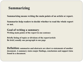 Summarizing
Summarizing means writing the main points of an article or report.
Summaries help readers to decide whether to read the whole report
or not.
Goal of writing a summary:
Writing main points of the report in one sentence
Briefly listing of topics or divisions of the report/article
Be brief, usually one paragraph to one page
Definition: summaries and abstracts are short re-statements of another
document. A summary states major findings, conclusions and support data
found in a document.
 