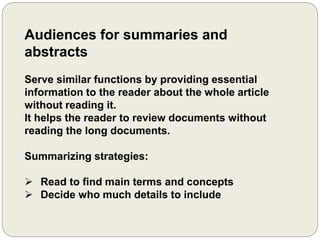 Audiences for summaries and
abstracts
Serve similar functions by providing essential
information to the reader about the whole article
without reading it.
It helps the reader to review documents without
reading the long documents.
Summarizing strategies:
 Read to find main terms and concepts
 Decide who much details to include
 