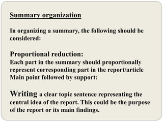 Summary organization
In organizing a summary, the following should be
considered:
Proportional reduction:
Each part in the summary should proportionally
represent corresponding part in the report/article
Main point followed by support:
Writing a clear topic sentence representing the
central idea of the report. This could be the purpose
of the report or its main findings.
 