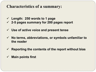 Characteristics of a summary:
 Length: 250 words to 1 page
 2-5 pages summary for 200 pages report
 Use of active voice and present tense
 No terms, abbreviations, or symbols unfamiliar to
the reader
 Reporting the contents of the report without bias
 Main points first
 