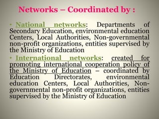 Networks – Coordinated by :
• National networks: Departments of
Secondary Education, environmental education
Centers, Local Authorities, Non-governmental
non-profit organizations, entities supervised by
the Ministry of Education
• International networks: created for
promoting international cooperation policy of
the Ministry of Education – coordinated by
Education Directorates, environmental
education Centers, Local Authorities, Non-
governmental non-profit organizations, entities
supervised by the Ministry of Education
 