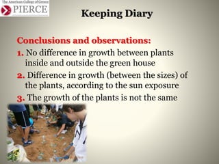 Keeping Diary
Conclusions and observations:
1. No difference in growth between plants
inside and outside the green house
2. Difference in growth (between the sizes) of
the plants, according to the sun exposure
3. The growth of the plants is not the same
 