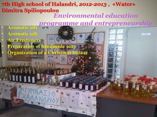Environmental education
programme and entrepreneurship
• Aromatic oils
• Aromatic salt
• Air Fresheners
• Preparation of handmade soap
• Organization of a Christmas bazaar
7th High school of Halandri, 2012-2013 , «Water»
Dimitra Spiliopoulou
 