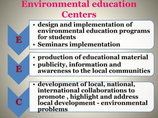 Environmental education
Centers
E
• design and implementation of
environmental education programs
for students
• Seminars implementation
E
• production of educational material
• publicity, information and
awareness to the local communities
C
• development of local, national,
international collaborations to
promote , highlight and address
local development - environmental
problems
 