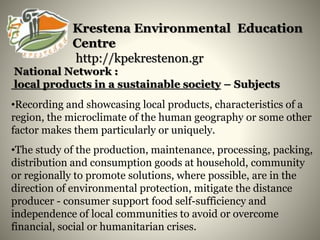 Krestena Environmental Education
Centre
http://kpekrestenon.gr
National Network :
local products in a sustainable society – Subjects
•Recording and showcasing local products, characteristics of a
region, the microclimate of the human geography or some other
factor makes them particularly or uniquely.
•The study of the production, maintenance, processing, packing,
distribution and consumption goods at household, community
or regionally to promote solutions, where possible, are in the
direction of environmental protection, mitigate the distance
producer - consumer support food self-sufficiency and
independence of local communities to avoid or overcome
financial, social or humanitarian crises.
 