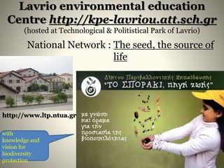 Lavrio environmental education
Centre http://kpe-lavriou.att.sch.gr
(hosted at Technological & Politistical Park of Lavrio)
National Network : The seed, the source of
life
with
knowledge and
vision for
biodiversity
protection
http://www.ltp.ntua.gr
 