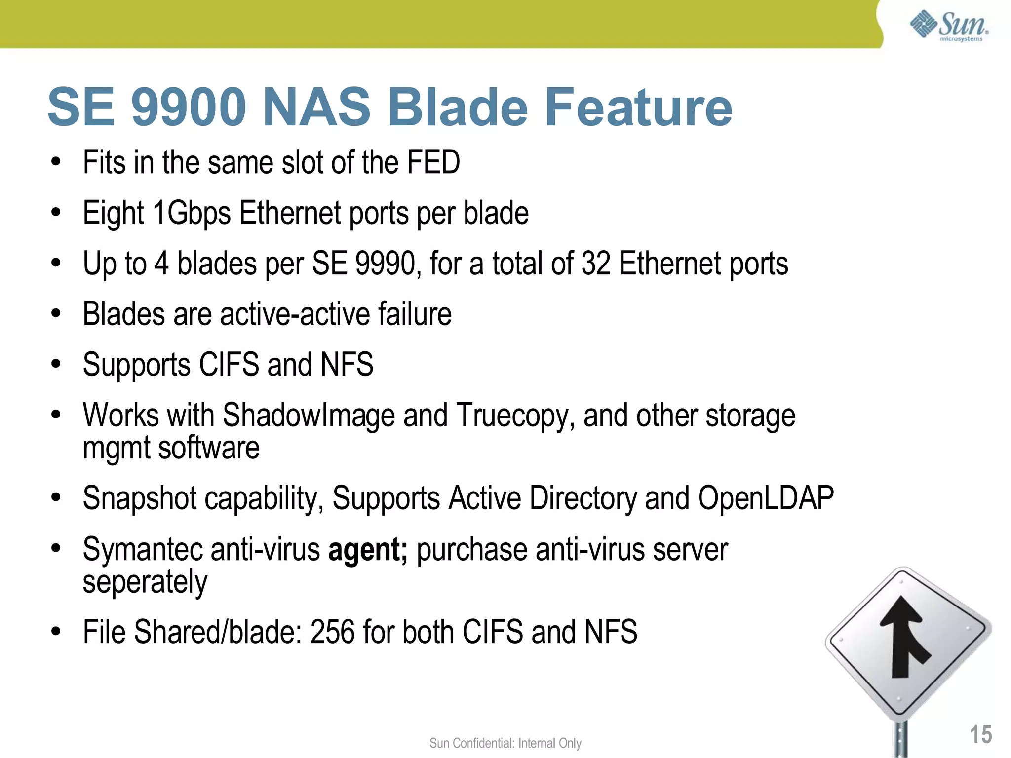 SE 9900 NAS Blade Feature
●   Fits in the same slot of the FED
●   Eight 1Gbps Ethernet ports per blade
●   Up to 4 blades per SE 9990, for a total of 32 Ethernet ports
●   Blades are active-active failure
●   Supports CIFS and NFS
●   Works with ShadowImage and Truecopy, and other storage
    mgmt software
●   Snapshot capability, Supports Active Directory and OpenLDAP
●   Symantec anti-virus agent; purchase anti-virus server
    seperately
●   File Shared/blade: 256 for both CIFS and NFS


                                 Sun Confidential: Internal Only   15
 