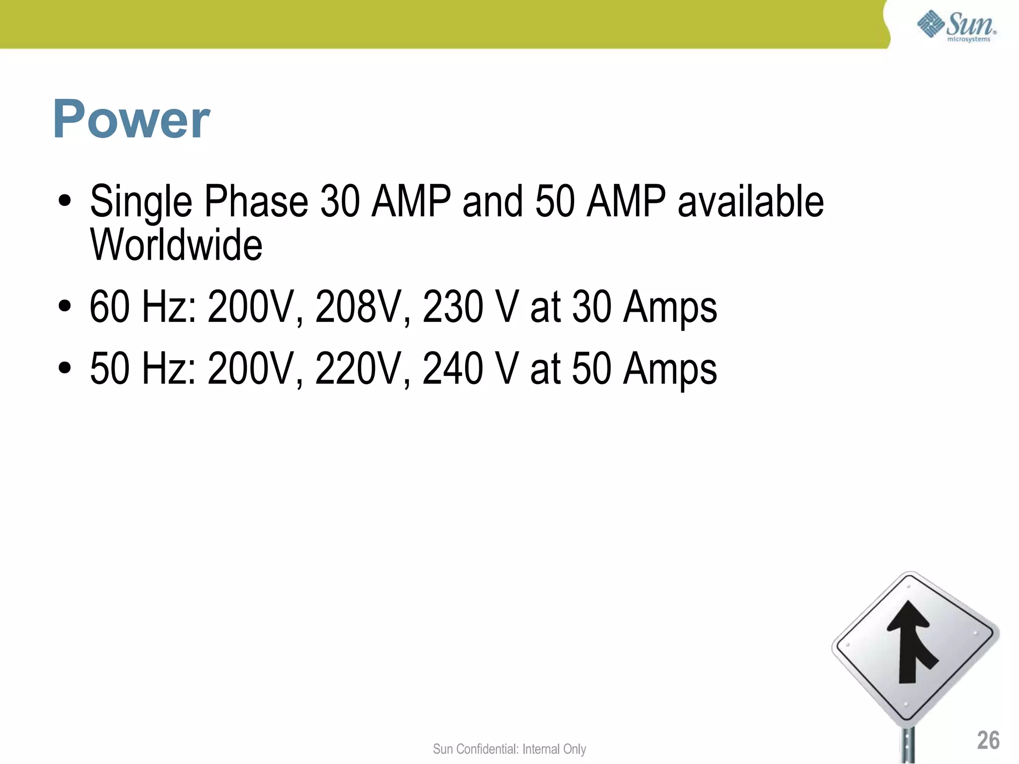 Power
●   Single Phase 30 AMP and 50 AMP available
    Worldwide
●   60 Hz: 200V, 208V, 230 V at 30 Amps
●   50 Hz: 200V, 220V, 240 V at 50 Amps




                      Sun Confidential: Internal Only   26
 
