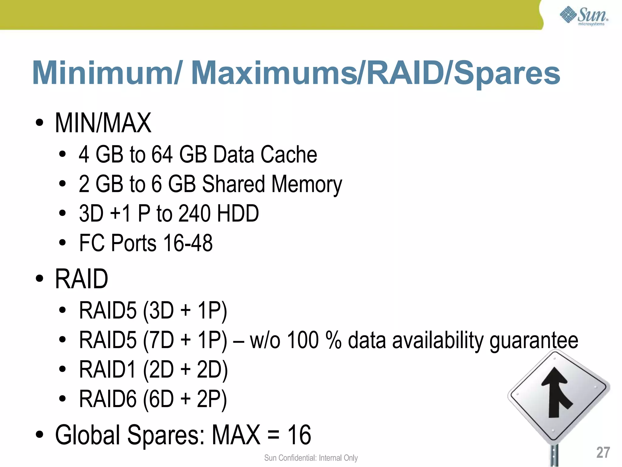 Minimum/ Maximums/RAID/Spares
●   MIN/MAX
    ●   4 GB to 64 GB Data Cache
    ●   2 GB to 6 GB Shared Memory
    ●   3D +1 P to 240 HDD
    ●   FC Ports 16-48
●   RAID
    ●   RAID5 (3D + 1P)
    ●   RAID5 (7D + 1P) – w/o 100 % data availability guarantee
    ●   RAID1 (2D + 2D)
    ●   RAID6 (6D + 2P)
●   Global Spares: MAX = 16                                       27
                            Sun Confidential: Internal Only
 