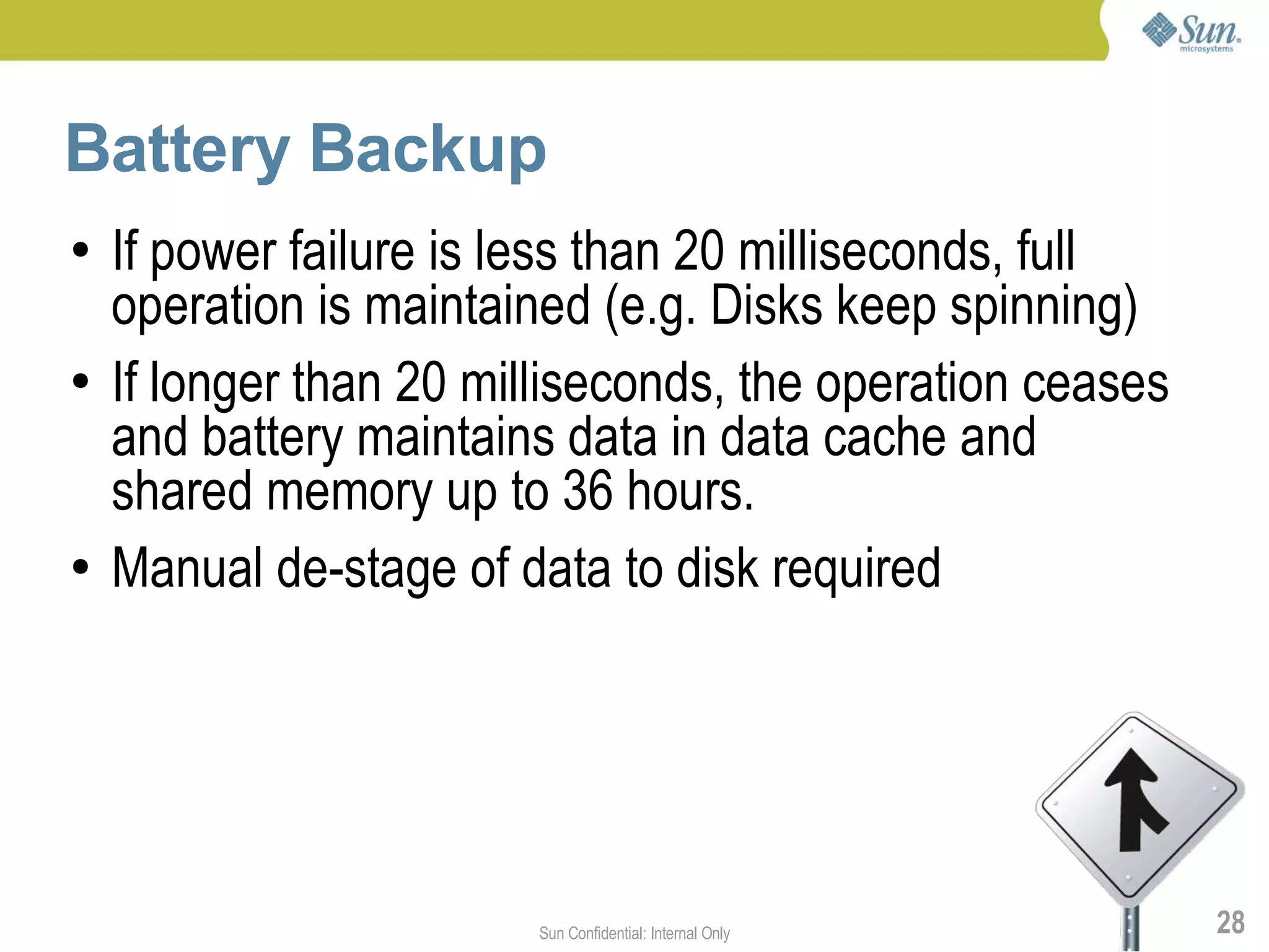 Battery Backup
●   If power failure is less than 20 milliseconds, full
    operation is maintained (e.g. Disks keep spinning)
●   If longer than 20 milliseconds, the operation ceases
    and battery maintains data in data cache and
    shared memory up to 36 hours.
●   Manual de-stage of data to disk required




                         Sun Confidential: Internal Only   28
 