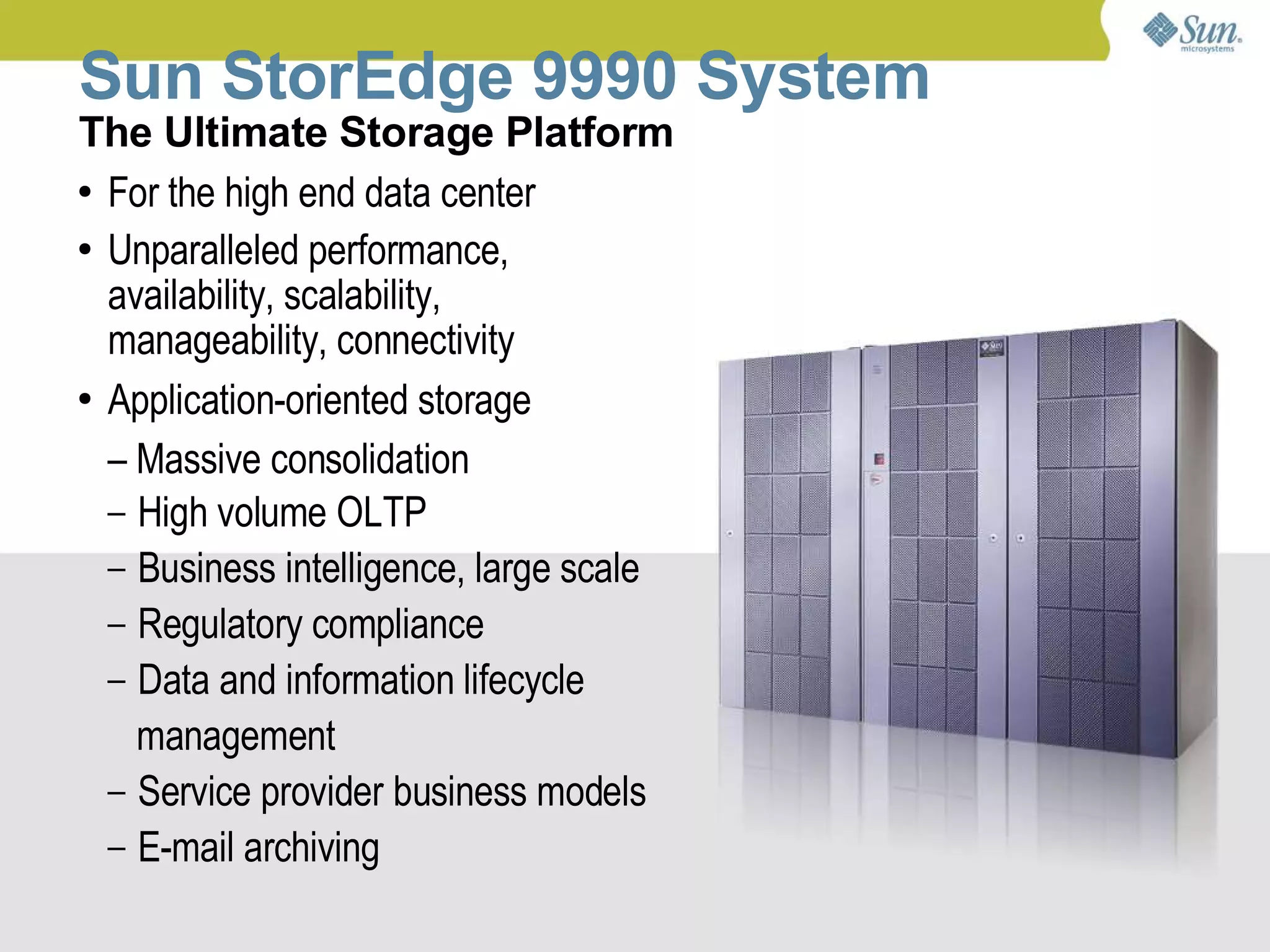 Sun StorEdge 9990 System
The Ultimate Storage Platform
● For the high end data center


● Unparalleled performance,

  availability, scalability,
  manageability, connectivity
● Application-oriented storage


  – Massive consolidation
  – High volume OLTP
  – Business intelligence, large scale
  – Regulatory compliance
  – Data and information lifecycle
    management
  – Service provider business models
  – E-mail archiving

                             Sun Confidential: Internal Only   3
 
