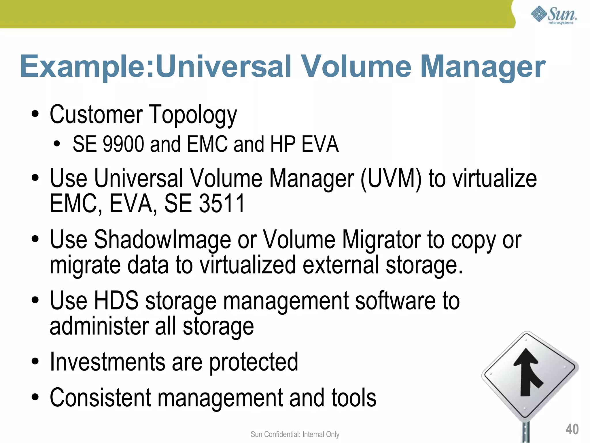 Example:Universal Volume Manager
●   Customer Topology
    ●   SE 9900 and EMC and HP EVA
●   Use Universal Volume Manager (UVM) to virtualize
    EMC, EVA, SE 3511
●   Use ShadowImage or Volume Migrator to copy or
    migrate data to virtualized external storage.
●   Use HDS storage management software to
    administer all storage
●   Investments are protected
●   Consistent management and tools
                         Sun Confidential: Internal Only   40
 