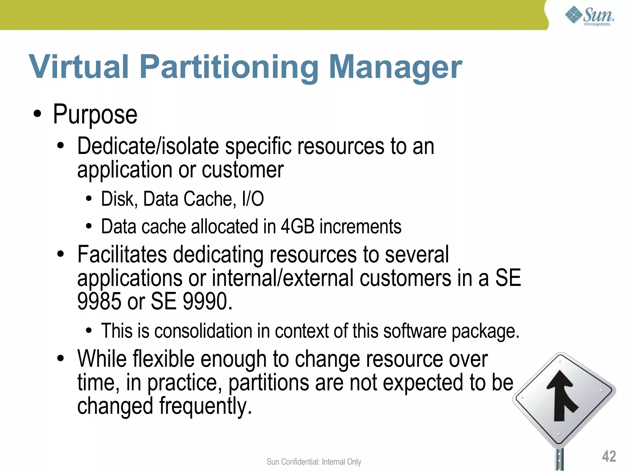 Virtual Partitioning Manager
●   Purpose
    ●   Dedicate/isolate specific resources to an
        application or customer
        ●   Disk, Data Cache, I/O
        ●   Data cache allocated in 4GB increments
    ●   Facilitates dedicating resources to several
        applications or internal/external customers in a SE
        9985 or SE 9990.
        ●   This is consolidation in context of this software package.
    ●   While flexible enough to change resource over
        time, in practice, partitions are not expected to be
        changed frequently.

                                  Sun Confidential: Internal Only        42
 