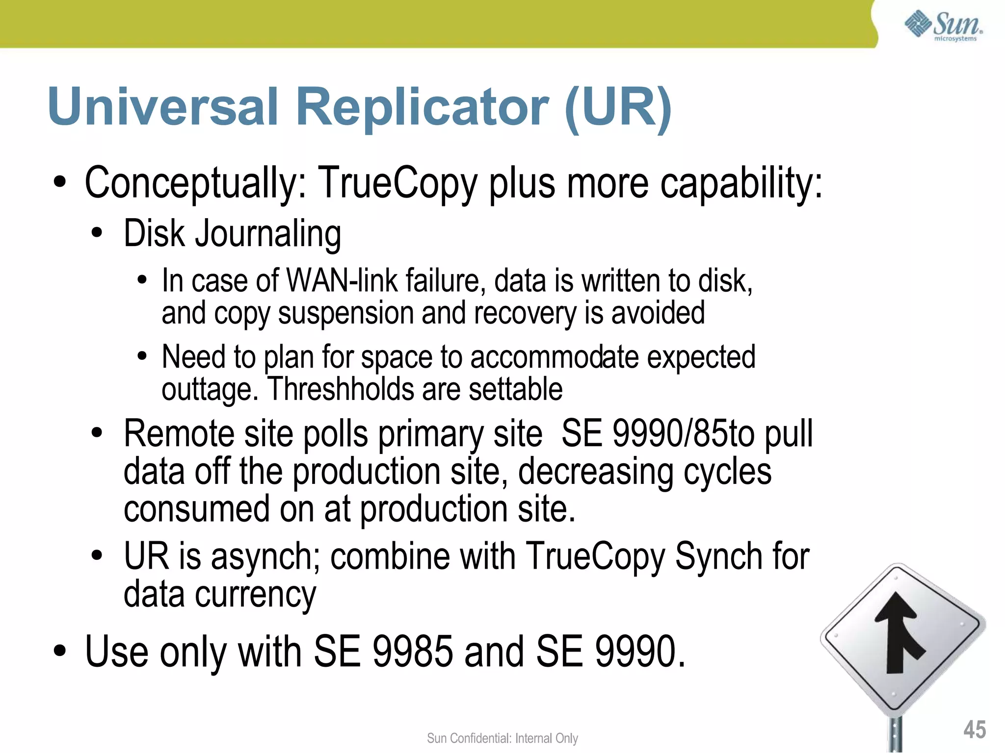 Universal Replicator (UR)
●   Conceptually: TrueCopy plus more capability:
    ●   Disk Journaling
        ●   In case of WAN-link failure, data is written to disk,
            and copy suspension and recovery is avoided
        ●   Need to plan for space to accommodate expected
            outtage. Threshholds are settable
    ●   Remote site polls primary site SE 9990/85to pull
        data off the production site, decreasing cycles
        consumed on at production site.
    ●   UR is asynch; combine with TrueCopy Synch for
        data currency
●   Use only with SE 9985 and SE 9990.
                                   Sun Confidential: Internal Only   45
 