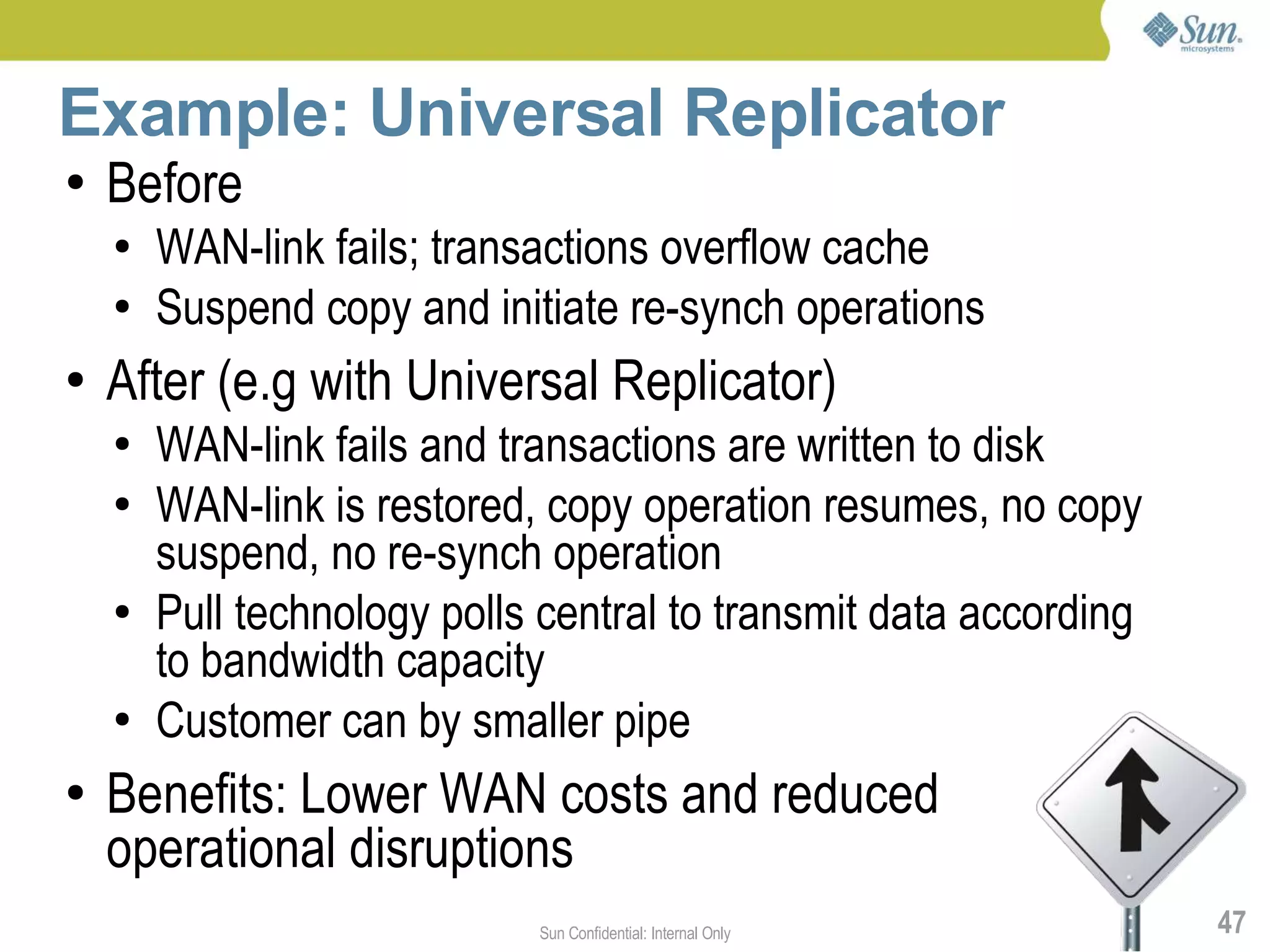 Example: Universal Replicator
●   Before
    ●   WAN-link fails; transactions overflow cache
    ●   Suspend copy and initiate re-synch operations
●   After (e.g with Universal Replicator)
    ●   WAN-link fails and transactions are written to disk
    ●   WAN-link is restored, copy operation resumes, no copy
        suspend, no re-synch operation
    ●   Pull technology polls central to transmit data according
        to bandwidth capacity
    ●   Customer can by smaller pipe
●   Benefits: Lower WAN costs and reduced
    operational disruptions
                             Sun Confidential: Internal Only       47
 