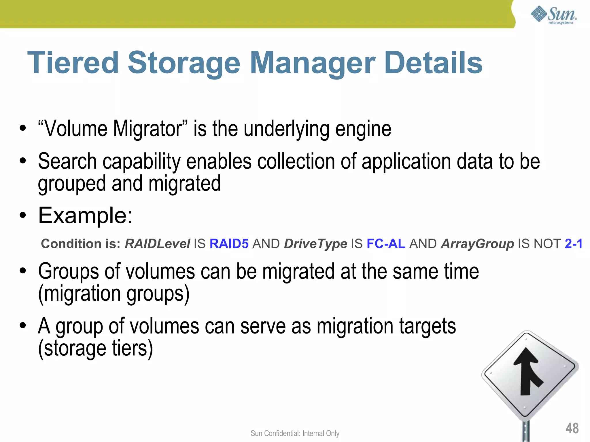 Tiered Storage Manager Details
●   “Volume Migrator” is the underlying engine
●   Search capability enables collection of application data to be
    grouped and migrated
●   Example:
    Condition is: RAIDLevel IS RAID5 AND DriveType IS FC-AL AND ArrayGroup IS NOT 2-1
●   Groups of volumes can be migrated at the same time
    (migration groups)
●   A group of volumes can serve as migration targets
    (storage tiers)


                                   Sun Confidential: Internal Only                48
 