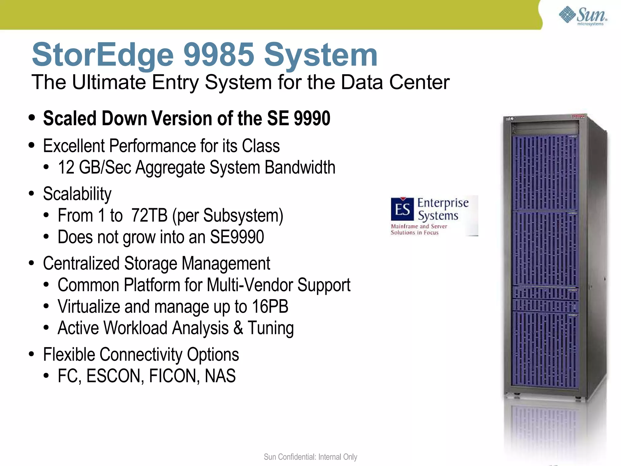 StorEdge 9985 System
The Ultimate Entry System for the Data Center
   Scaled Down Version of the SE 9990
   Excellent Performance for its Class
    ● 12 GB/Sec Aggregate System Bandwidth


●   Scalability
    ● From 1 to 72TB (per Subsystem)

    ● Does not grow into an SE9990


●   Centralized Storage Management
    ● Common Platform for Multi-Vendor Support

    ● Virtualize and manage up to 16PB

    ● Active Workload Analysis & Tuning


●   Flexible Connectivity Options
    ● FC, ESCON, FICON, NAS




                                  Sun Confidential: Internal Only   5
 