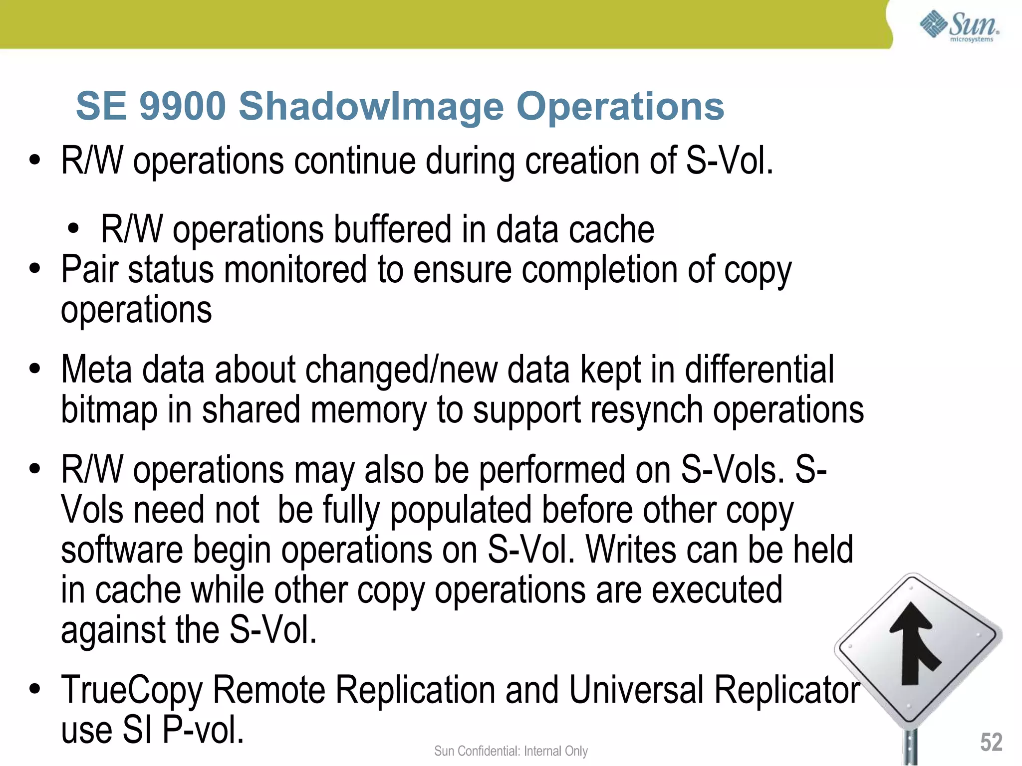 SE 9900 ShadowImage Operations
●   R/W operations continue during creation of S-Vol.
    ● R/W operations buffered in data cache
●   Pair status monitored to ensure completion of copy
    operations
●   Meta data about changed/new data kept in differential
    bitmap in shared memory to support resynch operations
●   R/W operations may also be performed on S-Vols. S-
    Vols need not be fully populated before other copy
    software begin operations on S-Vol. Writes can be held
    in cache while other copy operations are executed
    against the S-Vol.
●   TrueCopy Remote Replication and Universal Replicator
    use SI P-vol.            Sun Confidential: Internal Only   52
 