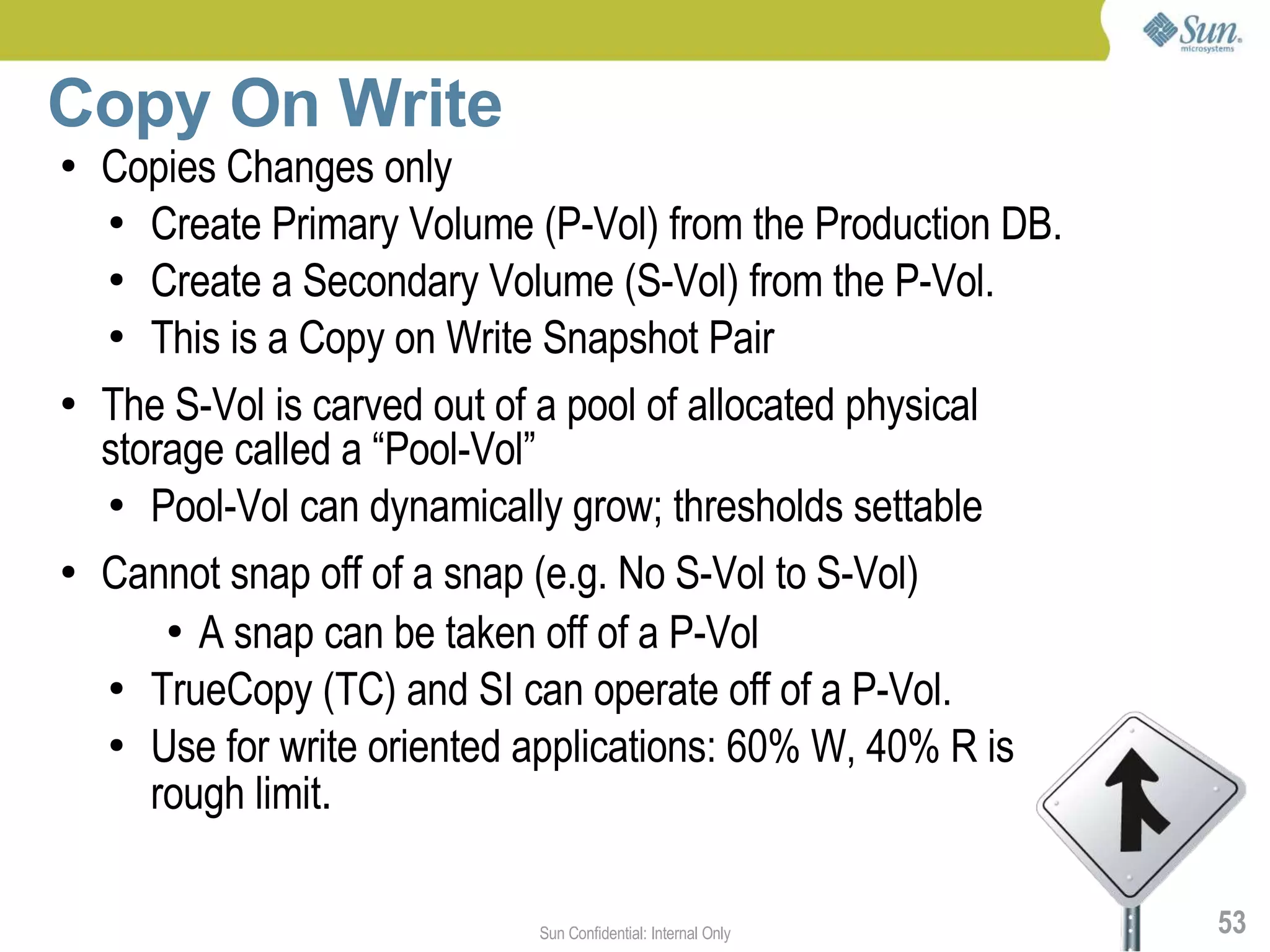 Copy On Write
●   Copies Changes only
    ● Create Primary Volume (P-Vol) from the Production DB.

    ● Create a Secondary Volume (S-Vol) from the P-Vol.

    ● This is a Copy on Write Snapshot Pair


●   The S-Vol is carved out of a pool of allocated physical
    storage called a “Pool-Vol”
    ● Pool-Vol can dynamically grow; thresholds settable


●   Cannot snap off of a snap (e.g. No S-Vol to S-Vol)
        ● A snap can be taken off of a P-Vol

    ● TrueCopy (TC) and SI can operate off of a P-Vol.

    ● Use for write oriented applications: 60% W, 40% R is

       rough limit.

                             Sun Confidential: Internal Only   53
 