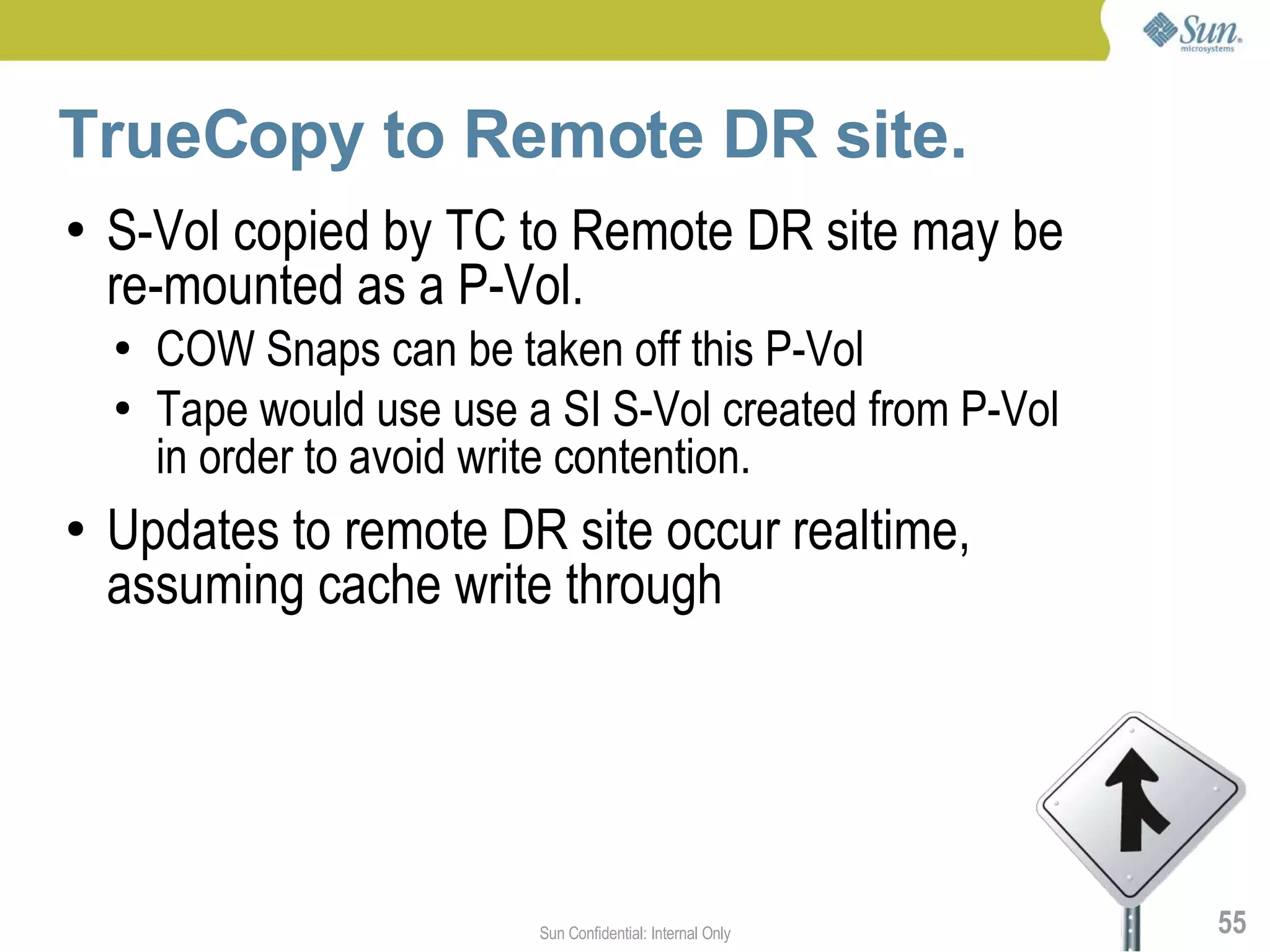 TrueCopy to Remote DR site.
●   S-Vol copied by TC to Remote DR site may be
    re-mounted as a P-Vol.
    ●   COW Snaps can be taken off this P-Vol
    ●   Tape would use use a SI S-Vol created from P-Vol
        in order to avoid write contention.
●   Updates to remote DR site occur realtime,
    assuming cache write through




                            Sun Confidential: Internal Only   55
 