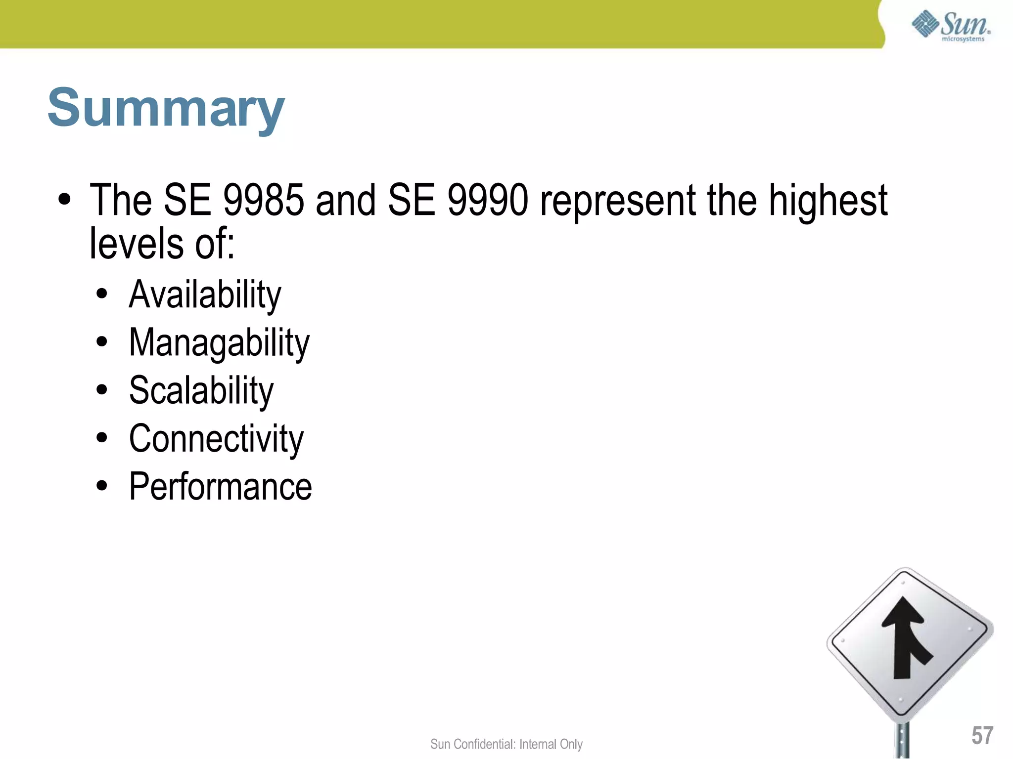 Summary
●   The SE 9985 and SE 9990 represent the highest
    levels of:
    ●   Availability
    ●   Managability
    ●   Scalability
    ●   Connectivity
    ●   Performance




                       Sun Confidential: Internal Only   57
 