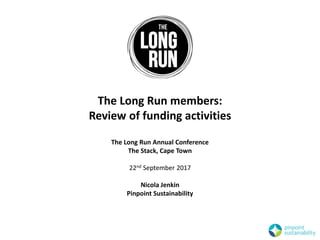 The Long Run members:
Review of funding activities
The Long Run Annual Conference
The Stack, Cape Town
22nd September 2017
Nicola Jenkin
Pinpoint Sustainability
 