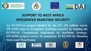 An ECOWAS project funded by the EU (28 million euro),
SWAIMS aims to strengthen maritime security by helping the
ECOWAS Commission implement its maritime strategy.
SWAIMS project covers 16 countries: 15 ECOWAS Member
States and Mauritania.
SUPPORT TO WEST AFRICA
INTEGRATED MARITIME SECURITY
 