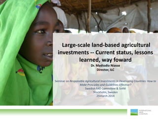 Large-scale land-based agricultural
investments -- Current status, lessons
learned, way foward
Dr. Madiodio Niasse
Director, ILC
Seminar on Responsible Agricultural Investments in Developing Countries: How to
Make Principles and Guidelines Effective?
Swedish FAO Committee & SIANI
Stockholm, Sweden
25March 2014
 