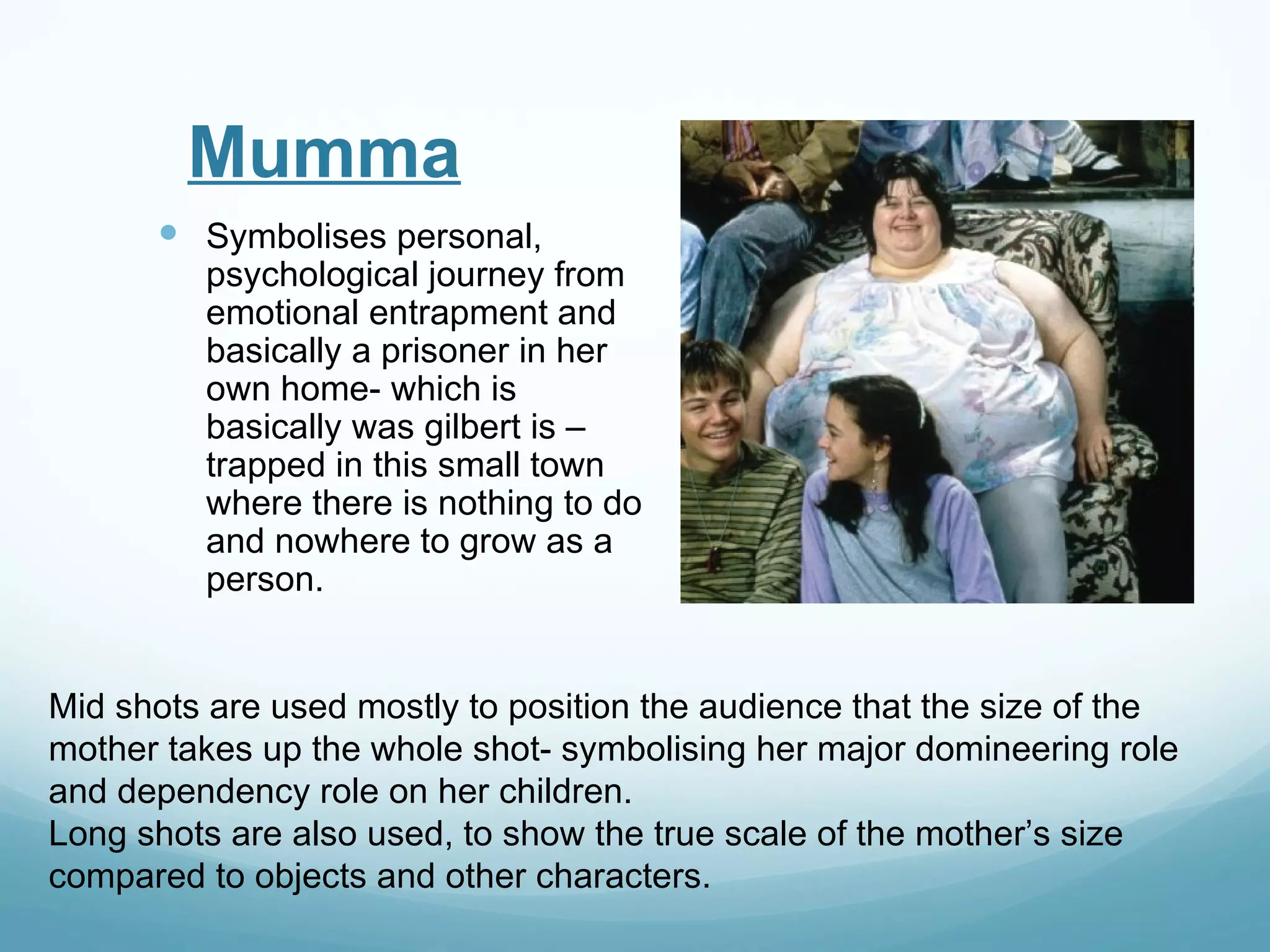 Mumma
       Symbolises personal,
         psychological journey from
         emotional entrapment and
         basically a prisoner in her
         own home- which is
         basically was gilbert is –
         trapped in this small town
         where there is nothing to do
         and nowhere to grow as a
         person.


Mid shots are used mostly to position the audience that the size of the
mother takes up the whole shot- symbolising her major domineering role
and dependency role on her children.
Long shots are also used, to show the true scale of the mother’s size
compared to objects and other characters.
 