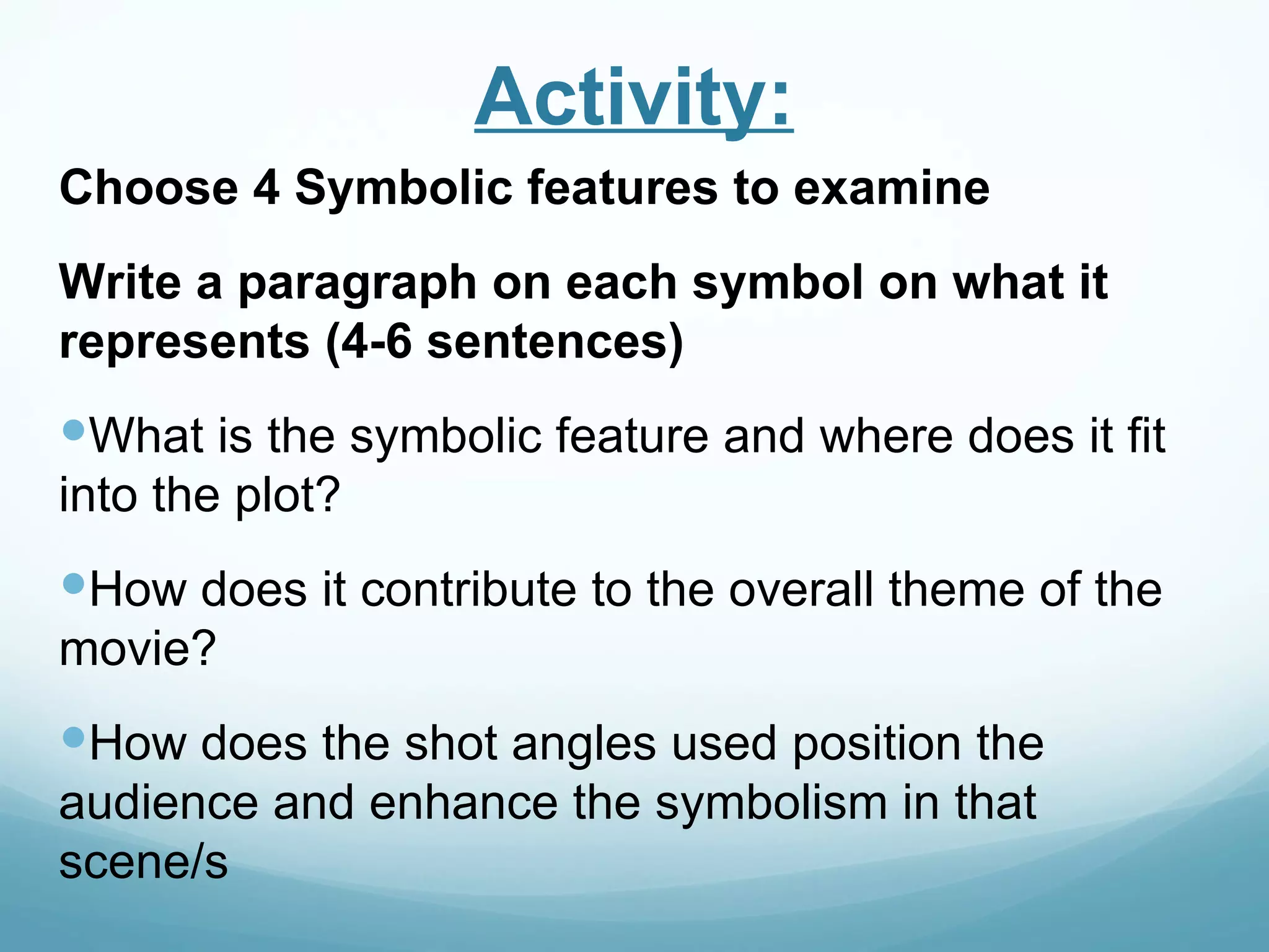 Activity:
Choose 4 Symbolic features to examine
Write a paragraph on each symbol on what it
represents (4-6 sentences)
What is the symbolic feature and where does it fit
into the plot?
How does it contribute to the overall theme of the
movie?
How does the shot angles used position the
audience and enhance the symbolism in that
scene/s
 