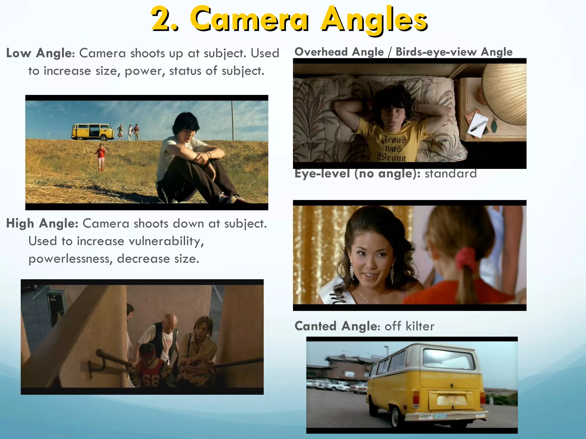 2. Camera Angles
Low Angle: Camera shoots up at subject. Used Overhead Angle / Birds-eye-view Angle
   to increase size, power, status of subject.




                                              Eye-level (no angle): standard


High Angle: Camera shoots down at subject.
   Used to increase vulnerability,
   powerlessness, decrease size.



                                              Canted Angle: off kilter
 