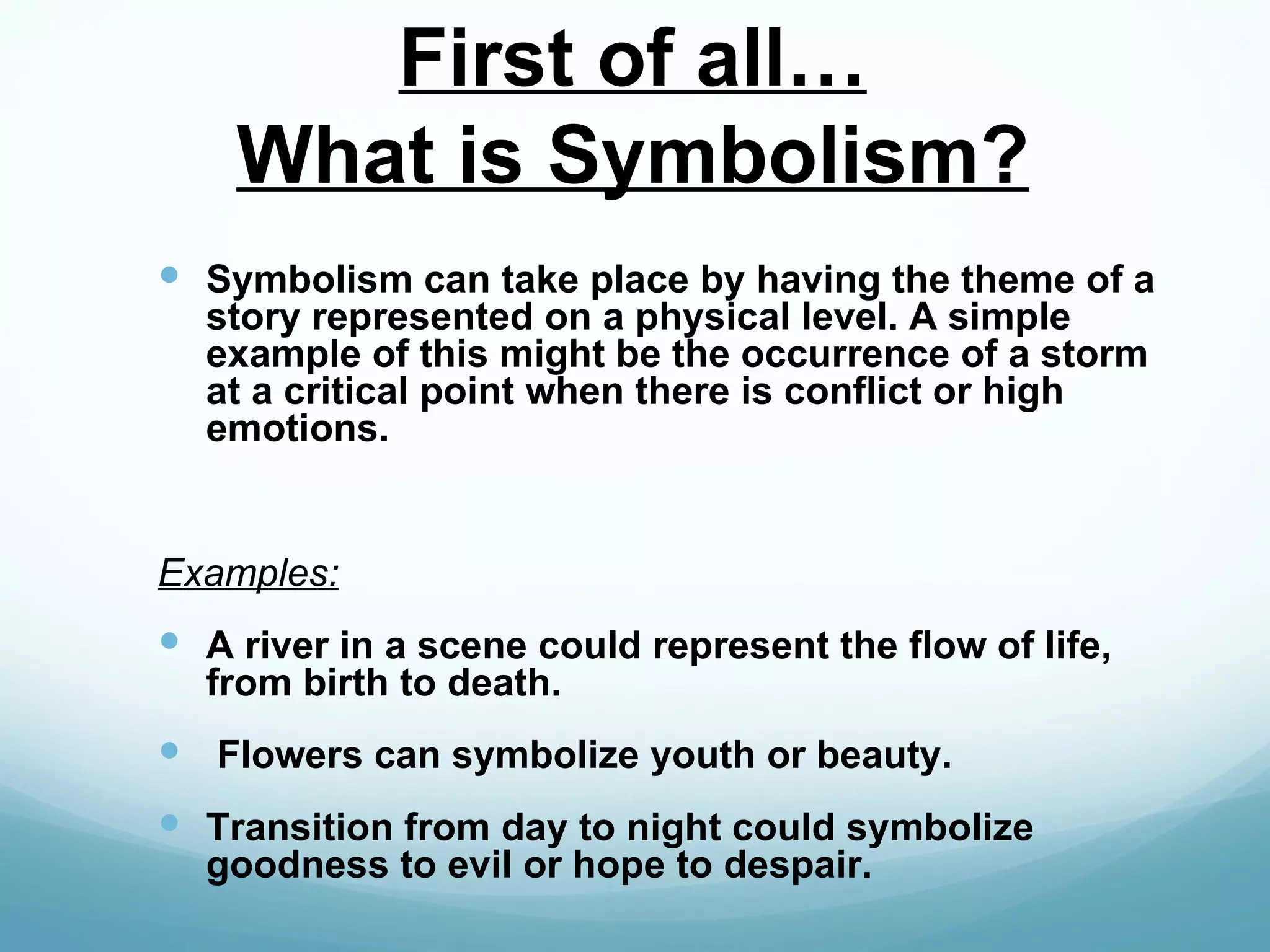 First of all…
    What is Symbolism?
 Symbolism can take place by having the theme of a
  story represented on a physical level. A simple
  example of this might be the occurrence of a storm
  at a critical point when there is conflict or high
  emotions.


Examples:
 A river in a scene could represent the flow of life,
  from birth to death.
 Flowers can symbolize youth or beauty.
 Transition from day to night could symbolize
  goodness to evil or hope to despair.
 