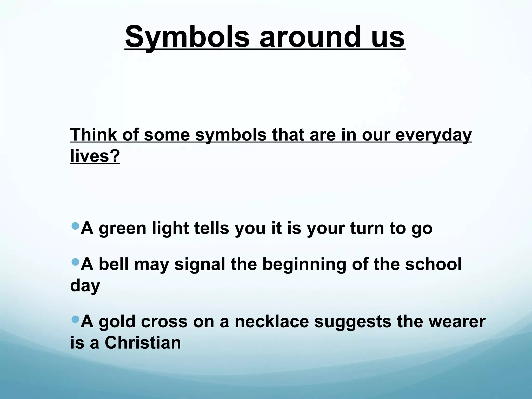 Symbols around us


Think of some symbols that are in our everyday
lives?



A green light tells you it is your turn to go
A bell may signal the beginning of the school
day
A gold cross on a necklace suggests the wearer
is a Christian
 