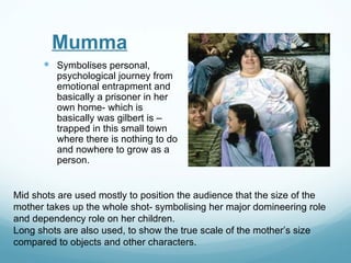 Mumma
       Symbolises personal,
         psychological journey from
         emotional entrapment and
         basically a prisoner in her
         own home- which is
         basically was gilbert is –
         trapped in this small town
         where there is nothing to do
         and nowhere to grow as a
         person.


Mid shots are used mostly to position the audience that the size of the
mother takes up the whole shot- symbolising her major domineering role
and dependency role on her children.
Long shots are also used, to show the true scale of the mother’s size
compared to objects and other characters.
 