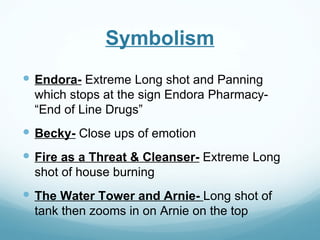 Symbolism
 Endora- Extreme Long shot and Panning
  which stops at the sign Endora Pharmacy-
  “End of Line Drugs”
 Becky- Close ups of emotion
 Fire as a Threat & Cleanser- Extreme Long
  shot of house burning
 The Water Tower and Arnie- Long shot of
  tank then zooms in on Arnie on the top
 