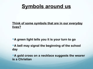 Symbols around us


Think of some symbols that are in our everyday
lives?



A green light tells you it is your turn to go
A bell may signal the beginning of the school
day
A gold cross on a necklace suggests the wearer
is a Christian
 